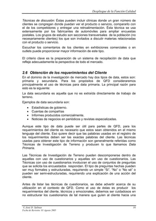 Despliegue de la Función Calidad

Técnicas de discusión: Éstas pueden incluir clínicas donde un gran número de
clientes se congregan donde puedan ver el producto o servicio, compararlo con
el de los competidores y entregar una retroalimentación. Ésta técnica se usa
extensamente por los fabricantes de automóviles para ampliar encuestas
postales. Los grupos de estudio son secciones transversales de la población (no
necesariamente clientes) los que son invitados a discutir materias relacionadas
con el producto o servicio.
Escuchar los comentarios de los clientes en exhibiciones comerciales o en
outlets puede proporcionar mayor información de este tipo.

El criterio clave es la preparación de un sistema de recopilación de data que
refleje adecuadamente la perspectiva de todo el mercado.


2.6 Obtención de los requerimientos del Cliente
En el dominio de la investigación de mercado hay dos tipos de data, estos son:
primaria y secundaria. Para los propósitos de QFD consideraremos
principalmente el uso de técnicas para data primaria. La principal razón para
esto es la siguiente:
La data secundaria es aquella que no es extraída directamente de trabajo de
terreno.
Ejemplos de data secundaria son:
    •    Estadísticas de gobierno.
    •    Cuentas de compañías
    •    Informes producidos comercialmente.
    •    Noticias de negocios en periódicos y revistas especializadas.

Aunque este tipo de data puede ser útil para partes de QFD, para los
requerimientos del cliente es necesario que estos sean obtenidos en el mismo
lenguaje del cliente. Eso quiere decir que las palabras usadas en el registro de
los requerimientos deben ser las exactas palabras del cliente. Las técnicas
usadas para obtener este tipo de información son generalmente referidas como
Técnicas de Investigación de Terreno y producen lo que llamamos Data
Primaria.

Las Técnicas de Investigación de Terreno pueden descomponerse dentro de
aquellas con uso de cuestionarios y aquellas sin uso de cuestionarios. Las
Técnicas con uso de cuestionarios involucran el uso de conjuntos de preguntas
que se solicita los encuestados respondan. El tipo de preguntas hechas pueden
ser muy formales y estructuradas, requiriendo un simple “Si”, “No” o “No sé” o
pueden ser semi-estructuradas, requiriendo una explicación de una acción del
cliente.

Antes de listar las técnicas de cuestionarios, se debe advertir acerca de su
utilización en el contexto de QFD. Como el uso de éstas es producir los
requerimientos del cliente, técnicos y emocionales, debemos ser cuidadosos en
no estructurar los cuestionarios de tal manera que guíen al cliente hacia una


© José D. Salinas                                                                16
Fecha de Revisión: 01 Agosto 2005
 
