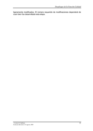 Despliegue de la Función Calidad

ligeramente modificados. El número requerido de modificaciones dependerá de
cuan bien fue desarrollada esta etapa.




© José D. Salinas                                                          56
Fecha de Revisión: 01 Agosto 2005
 