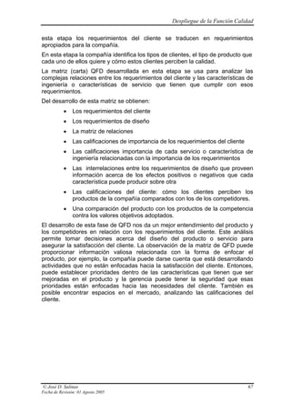 Despliegue de la Función Calidad

esta etapa los requerimientos del cliente se traducen en requerimientos
apropiados para la compañía.
En esta etapa la compañía identifica los tipos de clientes, el tipo de producto que
cada uno de ellos quiere y cómo estos clientes perciben la calidad.
La matriz (carta) QFD desarrollada en esta etapa se usa para analizar las
complejas relaciones entre los requerimientos del cliente y las características de
ingeniería o características de servicio que tienen que cumplir con esos
requerimientos.
Del desarrollo de esta matriz se obtienen:
           •    Los requerimientos del cliente
           •    Los requerimientos de diseño
           •    La matriz de relaciones
           •    Las calificaciones de importancia de los requerimientos del cliente
           •    Las calificaciones importancia de cada servicio o característica de
                ingeniería relacionadas con la importancia de los requerimientos
           •    Las interrelaciones entre los requerimientos de diseño que proveen
                información acerca de los efectos positivos o negativos que cada
                característica puede producir sobre otra
           •    Las calificaciones del cliente: cómo los clientes perciben los
                productos de la compañía comparados con los de los competidores.
           •    Una comparación del producto con los productos de la competencia
                contra los valores objetivos adoptados.
El desarrollo de esta fase de QFD nos da un mejor entendimiento del producto y
los competidores en relación con los requerimientos del cliente. Este análisis
permite tomar decisiones acerca del diseño del producto o servicio para
asegurar la satisfacción del cliente. La observación de la matriz de QFD puede
proporcionar información valiosa relacionada con la forma de enfocar el
producto, por ejemplo, la compañía puede darse cuenta que está desarrollando
actividades que no están enfocadas hacia la satisfacción del cliente. Entonces,
puede establecer prioridades dentro de las características que tienen que ser
mejoradas en el producto y la gerencia puede tener la seguridad que esas
prioridades están enfocadas hacia las necesidades del cliente. También es
posible encontrar espacios en el mercado, analizando las calificaciones del
cliente.




© José D. Salinas                                                                     67
Fecha de Revisión: 01 Agosto 2005
 