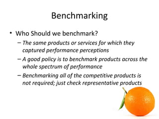 Benchmarking
• Who Should we benchmark?
– The same products or services for which they
captured performance perceptions
– A good policy is to benchmark products across the
whole spectrum of performance
– Benchmarking all of the competitive products is
not required; just check representative products
 