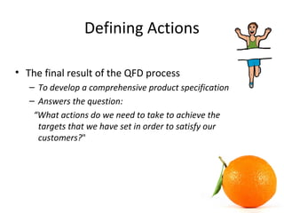 Defining Actions
• The final result of the QFD process
– To develop a comprehensive product specification
– Answers the question:
“What actions do we need to take to achieve the
targets that we have set in order to satisfy our
customers?"
 