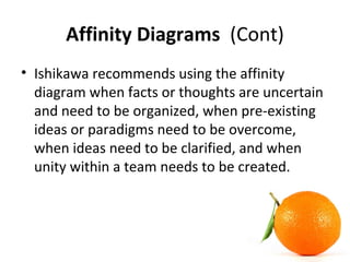 Affinity Diagrams (Cont)
• Ishikawa recommends using the affinity
diagram when facts or thoughts are uncertain
and need to be organized, when pre-existing
ideas or paradigms need to be overcome,
when ideas need to be clarified, and when
unity within a team needs to be created.
 