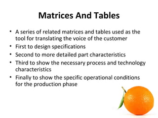 Matrices And Tables
• A series of related matrices and tables used as the
tool for translating the voice of the customer
• First to design specifications
• Second to more detailed part characteristics
• Third to show the necessary process and technology
characteristics
• Finally to show the specific operational conditions
for the production phase
 