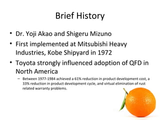 Brief History
• Dr. Yoji Akao and Shigeru Mizuno
• First implemented at Mitsubishi Heavy
Industries, Kobe Shipyard in 1972
• Toyota strongly influenced adoption of QFD in
North America
– Between 1977-1984 achieved a 61% reduction in product development cost, a
33% reduction in product development cycle, and virtual elimination of rust
related warranty problems.
 