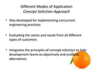Different Modes of Application
Concept Selection Approach
• Was developed for implementing concurrent
engineering practices
• Evaluating the wants and needs from all different
types of customers
• Integrates the principles of concept selection to help
development teams to objectively and evaluate
alternatives
 