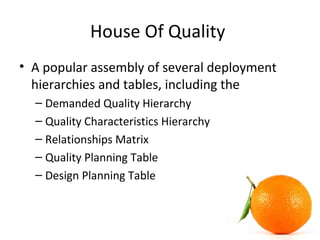 House Of Quality
• A popular assembly of several deployment
hierarchies and tables, including the
– Demanded Quality Hierarchy
– Quality Characteristics Hierarchy
– Relationships Matrix
– Quality Planning Table
– Design Planning Table
 