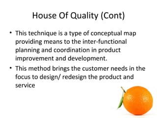 House Of Quality (Cont)
• This technique is a type of conceptual map
providing means to the inter-functional
planning and coordination in product
improvement and development.
• This method brings the customer needs in the
focus to design/ redesign the product and
service
 