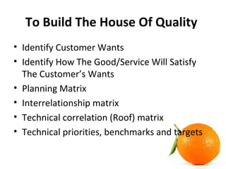 To Build The House Of Quality
• Identify Customer Wants
• Identify How The Good/Service Will Satisfy
The Customer’s Wants
• Planning Matrix
• Interrelationship matrix
• Technical correlation (Roof) matrix
• Technical priorities, benchmarks and targets
 