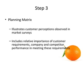 Step 3
• Planning Matrix
– Illustrates customer perceptions observed in
market surveys
– Includes relative importance of customer
requirements, company and competitor
performance in meeting these requirements
 