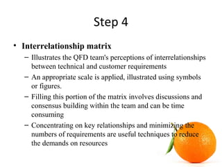 Step 4
• Interrelationship matrix
– Illustrates the QFD team's perceptions of interrelationships
between technical and customer requirements
– An appropriate scale is applied, illustrated using symbols
or figures.
– Filling this portion of the matrix involves discussions and
consensus building within the team and can be time
consuming
– Concentrating on key relationships and minimizing the
numbers of requirements are useful techniques to reduce
the demands on resources
 