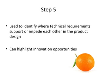Step 5
• used to identify where technical requirements
support or impede each other in the product
design
• Can highlight innovation opportunities
 