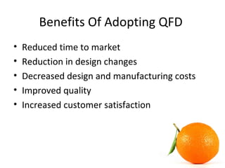 Benefits Of Adopting QFD
• Reduced time to market
• Reduction in design changes
• Decreased design and manufacturing costs
• Improved quality
• Increased customer satisfaction
 