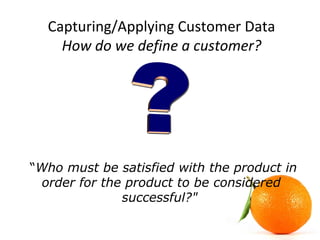 Capturing/Applying Customer Data
How do we define a customer?
“Who must be satisfied with the product in
order for the product to be considered
successful?"
 
