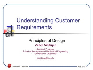 Understanding Customer 
Requirements 
Principles of Design 
Zahed Siddique 
Assistant Professor 
School of Aerospace and Mechanical Engineering 
University Of Oklahoma 
zsiddique@ou.edu 
University of Oklahoma AME 4163 
 