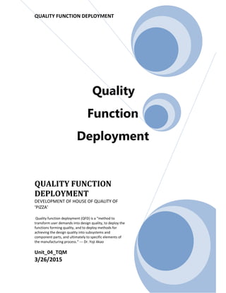 QUALITY FUNCTION DEPLOYMENT
Quality
Function
Deployment
QUALITY FUNCTION
DEPLOYMENT
DEVELOPMENT OF HOUSE OF QUALITY OF
‘PIZZA’
Quality function deployment (QFD) is a “method to
transform user demands into design quality, to deploy the
functions forming quality, and to deploy methods for
achieving the design quality into subsystems and
component parts, and ultimately to specific elements of
the manufacturing process.” --- Dr. Yoji Akao
Unit_04_TQM
3/26/2015
 