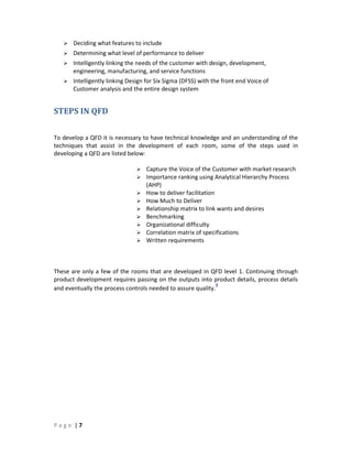 P a g e | 7
Deciding what features to include
Determining what level of performance to deliver
Intelligently linking the needs of the customer with design, development,
engineering, manufacturing, and service functions
Intelligently linking Design for Six Sigma (DFSS) with the front end Voice of
Customer analysis and the entire design system
STEPS IN QFD
To develop a QFD it is necessary to have technical knowledge and an understanding of the
techniques that assist in the development of each room, some of the steps used in
developing a QFD are listed below:
Capture the Voice of the Customer with market research
Importance ranking using Analytical Hierarchy Process
(AHP)
How to deliver facilitation
How Much to Deliver
Relationship matrix to link wants and desires
Benchmarking
Organizational difficulty
Correlation matrix of specifications
Written requirements
These are only a few of the rooms that are developed in QFD level 1. Continuing through
product development requires passing on the outputs into product details, process details
and eventually the process controls needed to assure quality.
2
 