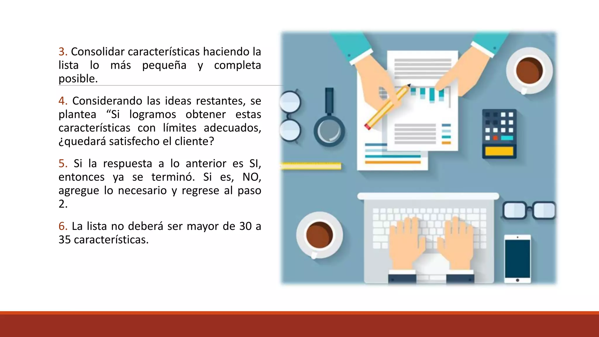 3. Consolidar características haciendo la
lista lo más pequeña y completa
posible.
4. Considerando las ideas restantes, se
plantea “Si logramos obtener estas
características con límites adecuados,
¿quedará satisfecho el cliente?
5. Si la respuesta a lo anterior es SI,
entonces ya se terminó. Si es, NO,
agregue lo necesario y regrese al paso
2.
6. La lista no deberá ser mayor de 30 a
35 características.
 