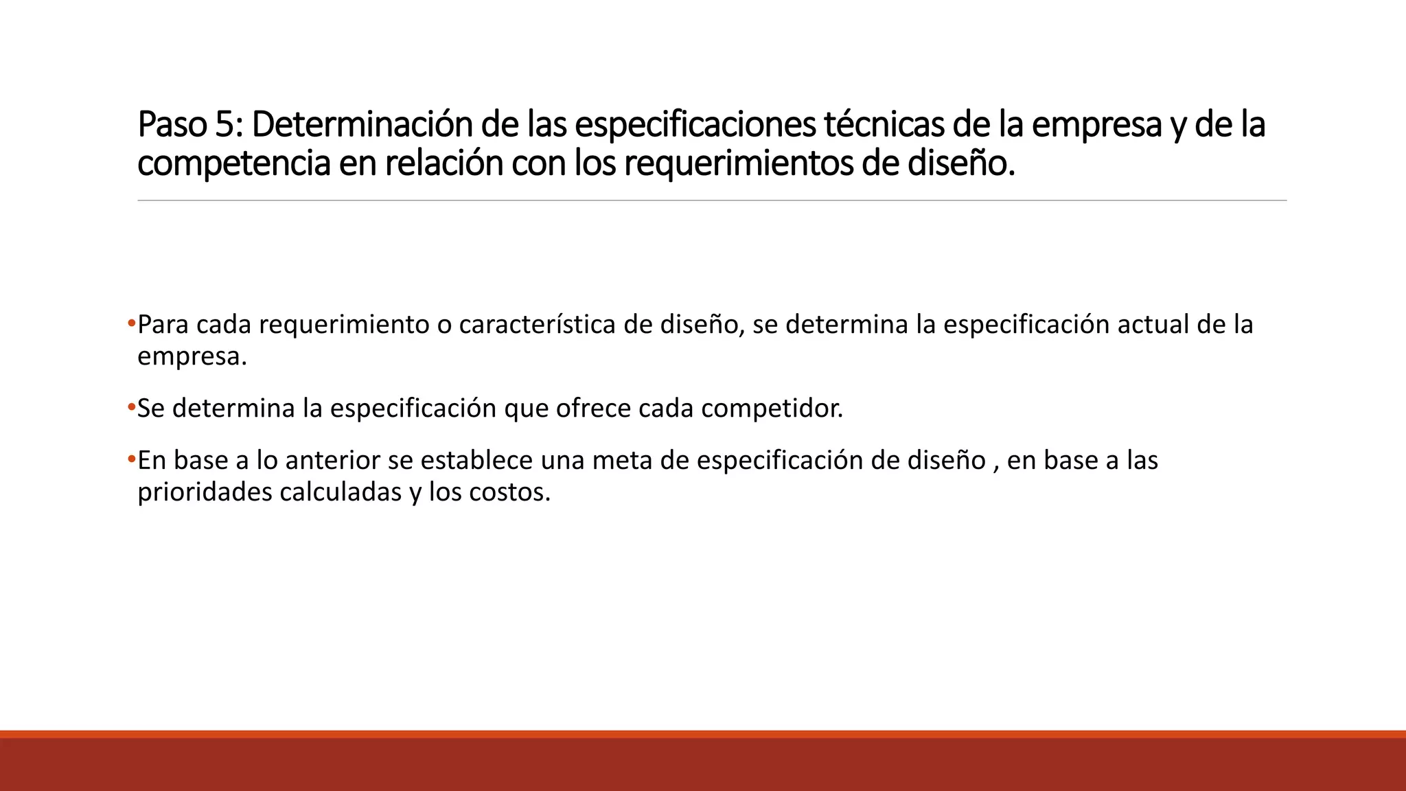 Paso 5: Determinación de las especificaciones técnicas de la empresa y de la
competencia en relación con los requerimientos de diseño.
•Para cada requerimiento o característica de diseño, se determina la especificación actual de la
empresa.
•Se determina la especificación que ofrece cada competidor.
•En base a lo anterior se establece una meta de especificación de diseño , en base a las
prioridades calculadas y los costos.
 