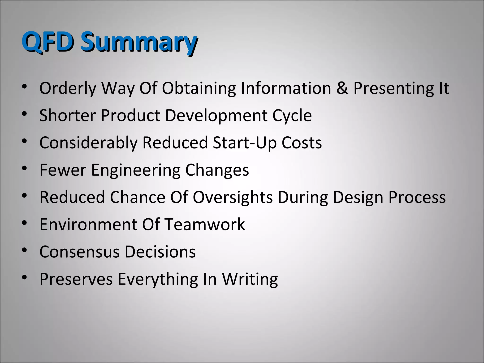 QFD SummaryQFD Summary
• Orderly Way Of Obtaining Information & Presenting It
• Shorter Product Development Cycle
• Considerably Reduced Start-Up Costs
• Fewer Engineering Changes
• Reduced Chance Of Oversights During Design Process
• Environment Of Teamwork
• Consensus Decisions
• Preserves Everything In Writing
 