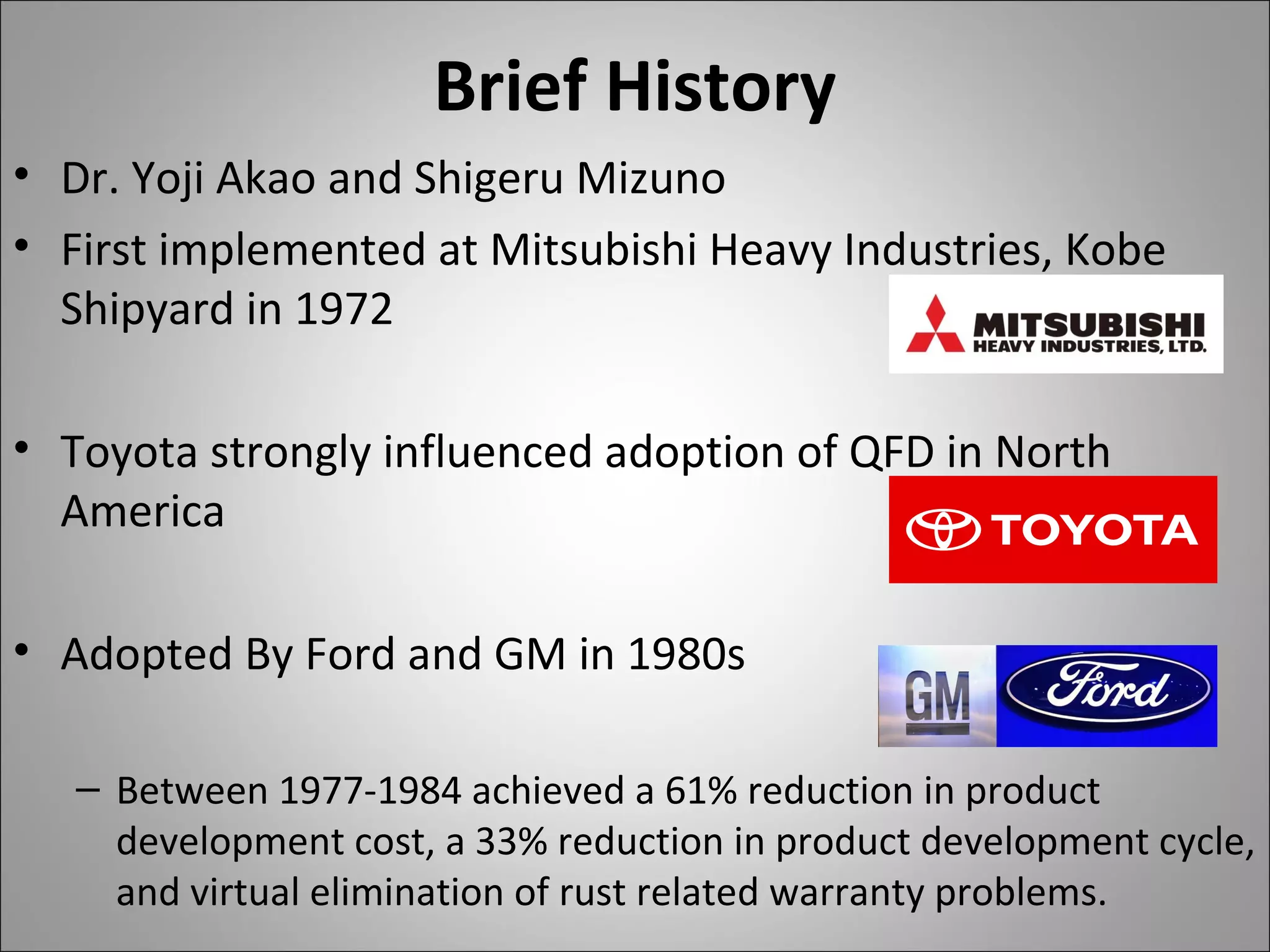 Brief History
• Dr. Yoji Akao and Shigeru Mizuno
• First implemented at Mitsubishi Heavy Industries, Kobe
Shipyard in 1972
• Toyota strongly influenced adoption of QFD in North
America
• Adopted By Ford and GM in 1980s
– Between 1977-1984 achieved a 61% reduction in product
development cost, a 33% reduction in product development cycle,
and virtual elimination of rust related warranty problems.
 