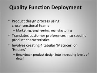 Quality Function Deployment
• Product design process using
cross-functional teams
– Marketing, engineering, manufacturing
• Translates customer preferences into specific
product characteristics
• Involves creating 4 tabular ‘Matrices’ or
‘Houses’
– Breakdown product design into increasing levels of
detail
 