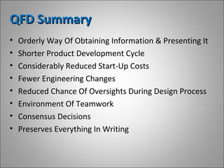 QFD SummaryQFD Summary
• Orderly Way Of Obtaining Information & Presenting It
• Shorter Product Development Cycle
• Considerably Reduced Start-Up Costs
• Fewer Engineering Changes
• Reduced Chance Of Oversights During Design Process
• Environment Of Teamwork
• Consensus Decisions
• Preserves Everything In Writing
 