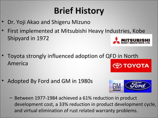 Brief History
• Dr. Yoji Akao and Shigeru Mizuno
• First implemented at Mitsubishi Heavy Industries, Kobe
Shipyard in 1972
• Toyota strongly influenced adoption of QFD in North
America
• Adopted By Ford and GM in 1980s
– Between 1977-1984 achieved a 61% reduction in product
development cost, a 33% reduction in product development cycle,
and virtual elimination of rust related warranty problems.
 