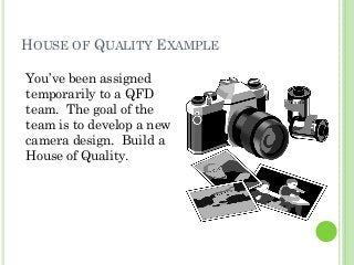 HOUSE OF QUALITY EXAMPLE
You’ve been assigned
temporarily to a QFD
team. The goal of the
team is to develop a new
camera design. Build a
House of Quality.
 