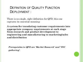 There is no single, right definition for QFD; this one
captures its essential meaning:
A system for translating customer requirements into
appropriate company requirements at each stage
from research and product development to
engineering and manufacturing to marketing/sales
and distribution
DEFINITION OF QUALITY FUNCTION
DEPLOYMENT :
Prerequisites to QFD are ‘Market Research’ and ‘VOC
gathering’.
 