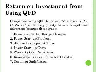Return on Investment from
Using QFD
Companies using QFD to reflect "The Voice of the
Customer" in defining quality have a competitive
advantage because there is/are:
1. Fewer and Earlier Design Changes
2. Fewer Start-up Problems
3. Shorter Development Time
4. Lower Start-up Costs
5. Warranty Cost Reductions
6. Knowledge Transfer to the Next Product
7. Customer Satisfaction
 