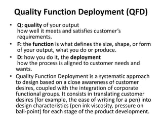 Quality Function Deployment (QFD)
• Q: quality of your output
how well it meets and satisfies customer’s
requirements.
• F: the function is what defines the size, shape, or form
of your output, what you do or produce.
• D: how you do it, the deployment
how the process is aligned to customer needs and
wants.
• Quality Function Deployment is a systematic approach
to design based on a close awareness of customer
desires, coupled with the integration of corporate
functional groups. It consists in translating customer
desires (for example, the ease of writing for a pen) into
design characteristics (pen ink viscosity, pressure on
ball-point) for each stage of the product development.
 