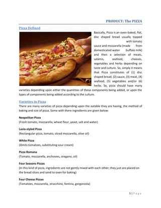3 | P a g e
PRODUCT: The PIZZA
Pizza Defined
Basically, Pizza is an oven-baked, flat,
disc shaped bread usually topped
with tomato
sauce and mozzarella (made from
domesticated water buffalo milk)
and then a selection of meats,
salamis, seafood, cheeses,
vegetables and herbs depending on
taste and culture. So, simply it means
that Pizza constitutes of (1) disc
shaped bread, (2) sauce, (3) meat, (4)
seafood, (5) vegetables and/or (6)
herbs. So, pizza should have many
varieties depending upon either the quantities of these components being added, or upon the
types of components being added according to the culture.
Varieties in Pizza
There are many varieties of pizza depending upon the eatable they are having, the method of
baking and size of pizza. Some with there ingredients are given below:
Neapolitan Pizza
(Fresh tomato, mozzarella, wheat flour, yeast, salt and water)
Lazio-styled Pizza
(Rectangular pizza, tomato, sliced mozzarella, olive oil)
White Pizza
(Omits tomatoes, substituting sour cream)
Pizza Romana
(Tomato, mozzarella, anchovies, oregano, oil)
Four Seasons Pizzas
(In this kind of pizza, ingredients are not gently mixed with each other; they just are placed on
the bread slices and send to oven for baking)
Four Cheese Pizzas
(Tomatoes, mozzarella, stracchino, fontina, gorgonzola)
 