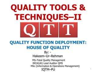 QUALITY TOOLS &
TECHNIQUES–II
By: -
Hakeem–Ur–Rehman
MS–Total Quality Management
IRCA(UK) Lead Auditor QMS
MSc (Information & Operations Management)
IQTM–PU 1
TQ T
QUALITY FUNCTION DEPLOYMENT:
HOUSE OF QUALITY
 