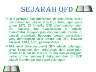 Sejarah QFD
 QFD pertama kali diterapkan di Mitsubishi, suatu
  perusahaan industri berat di Kota Kobe, Japan pada
  tahun 1972. Di Amerika QFD dikembangkan oleh
  DR. Clausing dan diaplikasikan di industri
  manufaktur maupun jasa dan menjadi standar di
  banyak organisasi. Beberapa contoh perusahaan
  yang menerapkan QFD antara lain DEC, Hawlett
  Packard, AT&T, Ford, general Motor.
 Titik awal (starting point) QFD adalah pelanggan
  serta keinginan dan kebutuhan dari pelanggan.
  Dalam QFD hal ini disebut “suara dari pelanggan”
  (voice of the customer). Pekerjaan dari tim QFD
  adalah mendengar suara dari pelanggan
 