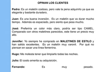 OPINAN LOS CLIENTES

Pedro: Es un maletín costoso, pero vale la pena adquirirlo ya que es
elegante y bastante duradero.

Juan: Es una buena inversión. Es un maletín que va durar mucho
tiempo. Además es espaciado, pero siento que pesa mucho.

José: Preferiría un color más claro, podría ser tipo CAMEL.
Comparado con otros maletines parecidos, este tiene un precio muy
alto.

Jennifer: Yo siempre he comprado en MALETINES DE ESTILO y
han salido excelentes. Es un maletín muy varonil. Por qué no
piensan en sacar una línea femenina.

Hugo: Me molesta tener que limpiarlo todas las noches.

Julio: El costo amerita su adquisición.

Fernando:                Es               muy              pesado.
 