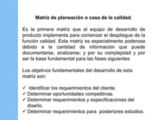 Matriz de planeación o casa de la calidad.

Es la primera matriz que el equipo de desarrollo de
producto implementa para comenzar el despliegue de la
función calidad. Esta matriz es especialmente poderosa
debido a la cantidad de información que puede
documentarse, analizarse; y por su complejidad y por
ser la base fundamental para las fases siguientes

Los objetivos fundamentales del desarrollo de esta
matriz son:

 Identificar los requerimientos del cliente.
 Determinar oportunidades competitivas.
 Determinar requerimientos y especificaciones del
  diseño.
 Determinar requerimientos para posteriores estudios.
 