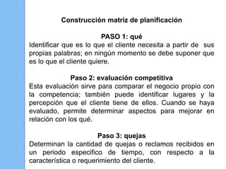 Construcción matriz de planificación

                         PASO 1: qué
Identificar que es lo que el cliente necesita a partir de sus
propias palabras; en ningún momento se debe suponer que
es lo que el cliente quiere.

              Paso 2: evaluación competitiva
Esta evaluación sirve para comparar el negocio propio con
la competencia; también puede identificar lugares y la
percepción que el cliente tiene de ellos. Cuando se haya
evaluado, permite determinar aspectos para mejorar en
relación con los qué.

                       Paso 3: quejas
Determinan la cantidad de quejas o reclamos recibidos en
un periodo especifico de tiempo, con respecto a la
característica o requerimiento del cliente.
 