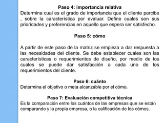 Paso 4: importancia relativa
Determina cual es el grado de importancia que el cliente percibe
, sobre la característica por evaluar. Define cuales son sus
prioridades y preferencias en aquello que espera ser satisfecho.

                          Paso 5: cómo

A partir de este paso de la matriz se empieza a dar respuesta a
las necesidades del cliente. Se debe establecer cuales son las
características o requerimientos de diseño, por medio de los
cuales se puede dar satisfacción a cada uno de los
requerimientos del cliente.

                          Paso 6: cuánto
Determina el objetivo o meta alcanzable por el cómo.

            Paso 7: Evaluación competitiva técnica
Es la comparación entre los cuántos de las empresas que se están
comparando y la propia empresa, o la calificación de los cómos.
 