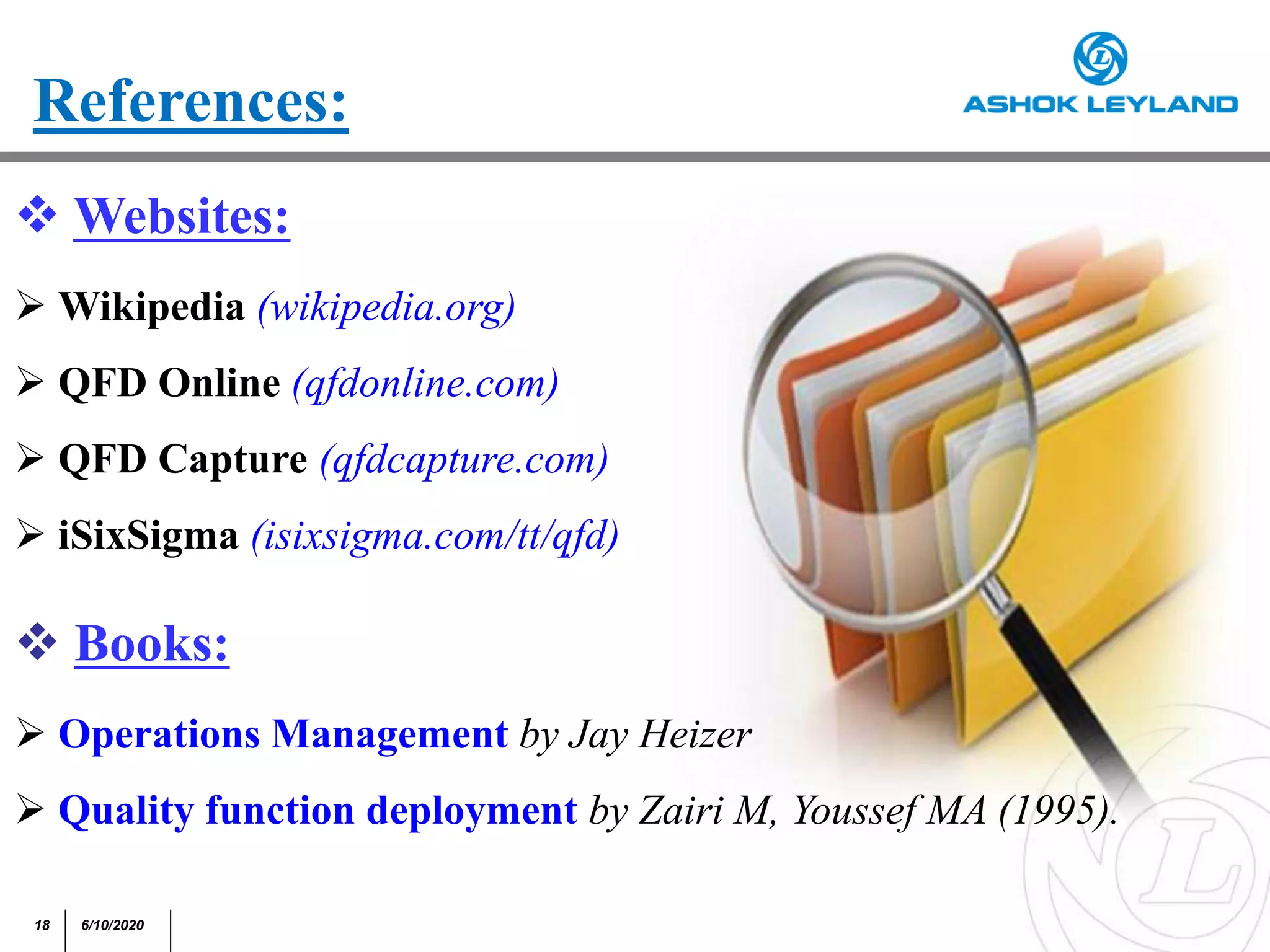 18 6/10/2020
References:
 Websites:
 Wikipedia (wikipedia.org)
 QFD Online (qfdonline.com)
 QFD Capture (qfdcapture.com)
 iSixSigma (isixsigma.com/tt/qfd)
 Books:
 Operations Management by Jay Heizer
 Quality function deployment by Zairi M, Youssef MA (1995).
 