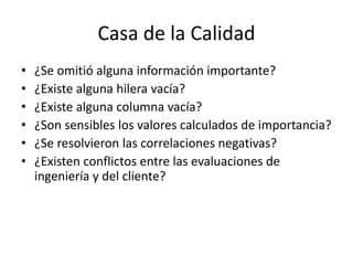 Casa de la Calidad
• ¿Se omitió alguna información importante?
• ¿Existe alguna hilera vacía?
• ¿Existe alguna columna vacía?
• ¿Son sensibles los valores calculados de importancia?
• ¿Se resolvieron las correlaciones negativas?
• ¿Existen conflictos entre las evaluaciones de
ingeniería y del cliente?
 