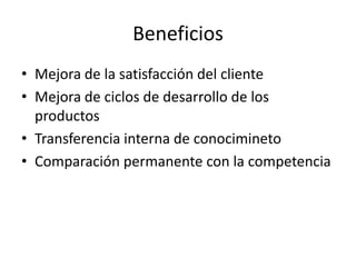 Beneficios
• Mejora de la satisfacción del cliente
• Mejora de ciclos de desarrollo de los
productos
• Transferencia interna de conocimineto
• Comparación permanente con la competencia
 