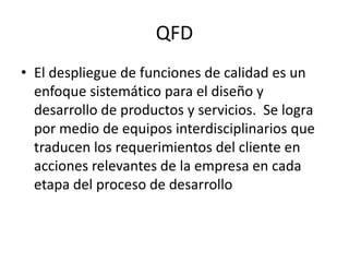 QFD
• El despliegue de funciones de calidad es un
enfoque sistemático para el diseño y
desarrollo de productos y servicios. Se logra
por medio de equipos interdisciplinarios que
traducen los requerimientos del cliente en
acciones relevantes de la empresa en cada
etapa del proceso de desarrollo
 