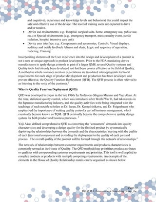 Page | 2
©E.M.M.A. International Consulting Group, Inc.
and cognitive), experience and knowledge levels and behaviors) that could impact the
safe and effective use of the device; The level of training users are expected to have
and/or receive.
• Device use environments; e.g.: Hospital, surgical suite, home, emergency use, public use,
etc.; or Special environments (e.g., emergency transport, mass casualty event, sterile
isolation, hospital intensive care unit).
• Device user interface; e.g.: Components and accessories, Controls, Visual displays,
auditory and tactile feedback Alarms and alerts, Logic and sequence of operation,
Labeling, Training1
Incorporating elements of the User experience into the design and development of a product is
not a new or unique approach in product development. Prior to the FDA mandating device
manufacturers to apply design controls as part of a larger QMS, several Quality systems and
Quality tools had already been developed and had been proven effective in the field of Quality.
A method in which customer needs or expectations are translated into appropriate technical
requirements for each stage of product development and production had been developed and
proven effective, the Quality Function Deployment (QFD). The QFD process is often referred to
as listening to the voice of the customer.2
What is Quality Function Deployment (QFD)
QFD was developed in Japan in the late 1960s by Professors Shigeru Mizuno and Yoji Akao. At
the time, statistical quality control, which was introduced after World War II, had taken roots in
the Japanese manufacturing industry, and the quality activities were being integrated with the
teachings of such notable scholars as Dr. Juran, Dr. Kaoru Ishikawa, and Dr. Feigenbaum who
emphasized the importance of making quality control a part of business management, which
eventually became known as TQM. QFD eventually became the comprehensive quality design
system for both product and business processes. 3
Yoji Akao defined comprehensive QFD as converting the “consumers’ demands into quality
characteristics and developing a design quality for the finished product by systematically
deploying the relationships between the demands and the characteristics, starting with the quality
of each functional component and extending the deployment to the quality of each part and
process. The overall quality of the product will be formed through this network of relationships.4
The network of relationships between customer requirements and products characteristics is
commonly termed as the House of Quality. The QFD methodology prioritizes product attributes
or qualities with corresponding customer requirements and priorities. This tool is well applied to
complex products or products with multiple competing requirements. An example of the
elements in the House of Quality Relationship matrix can be organized as shown below:
 