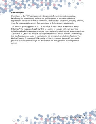 Page | 4
©E.M.M.A. International Consulting Group, Inc.
Final Thoughts
Compliance to the FDA’s comprehensive design controls requirements is mandatory.
Developing and implementing business and quality systems in place to achieve these
requirements is necessary to realize compliance. There can be a lot of value, including financial,
when the processes achieve more than compliance to design controls requirements.
The house of quality appeared in 1972 in the design of an oil tanker by Mitsubishi Heavy
Industries.6
The successes of applying QFD to a variety of products with every evolving
technologies has led to a number of articles, books and was included in some academic curricula.
Application of QFD to the design & development of medical devices provides a methodology
that translates customer needs, or requirements, into appropriate product specifications. The
Quality Function Deployment (QFD) quality tool has been around for over 40 years and is
proven effective in product design and development for many products, including medical
devices.
 