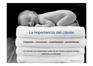 La importancia del cliente

CONOCER – ESCUCHAR – COMPRENDER - INTERPRETAR



El entender las necesidades reales de los clientes requiere tiempo,
                      esfuerzo y creatividad.


                                                        Milton Coca Ph.D.
 