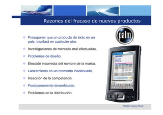 Razones del fracaso de nuevos productos


 Presuponer que un producto de éxito en un
  país, triunfará en cualquier otro.

 Investigaciones de mercado mal efectuadas.

 Problemas de diseño.

 Elección incorrecta del nombre de la marca.

 Lanzamiento en un momento inadecuado.

 Reacción de la competencia.

 Posicionamiento desenfocado.

 Problemas en la distribución.


                                                Milton Coca Ph.D.
 