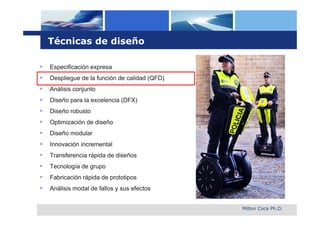 Técnicas de diseño

   Especificación expresa
   Despliegue de la función de calidad (QFD)
   Análisis conjunto
   Diseño para la excelencia (DFX)
   Diseño robusto
   Optimización de diseño
   Diseño modular
   Innovación incremental
   Transferencia rápida de diseños
   Tecnología de grupo
   Fabricación rápida de prototipos
   Análisis modal de fallos y sus efectos


                                                Milton Coca Ph.D.
 