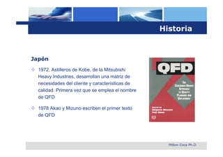 Historia


Japón
 1972. Astilleros de Kobe, de la Mitsubishi
  Heavy Industries, desarrollan una matriz de
  necesidades del cliente y características de
  calidad. Primera vez que se emplea el nombre
  de QFD

 1978 Akao y Mizuno escriben el primer texto
  de QFD




                                                   Milton Coca Ph.D.
 