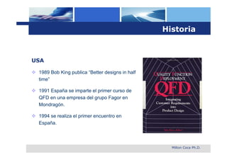 Historia



USA

 1989 Bob King publica “Better designs in half
  time”

 1991 España se imparte el primer curso de
  QFD en una empresa del grupo Fagor en
  Mondragón.

 1994 se realiza el primer encuentro en
  España.



                                                    Milton Coca Ph.D.
 