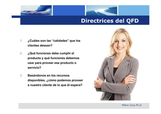 Directrices del QFD


1.   ¿Cuáles son las “calidades” que los
     clientes desean?

2.   ¿Qué funciones debe cumplir el
     producto y qué funciones debemos
     usar para proveer ese producto o
     servicio?

3.   Basándonos en los recursos
     disponibles, ¿cómo podemos proveer
     a nuestro cliente de lo que él espera?




                                                        Milton Coca Ph.D.
 